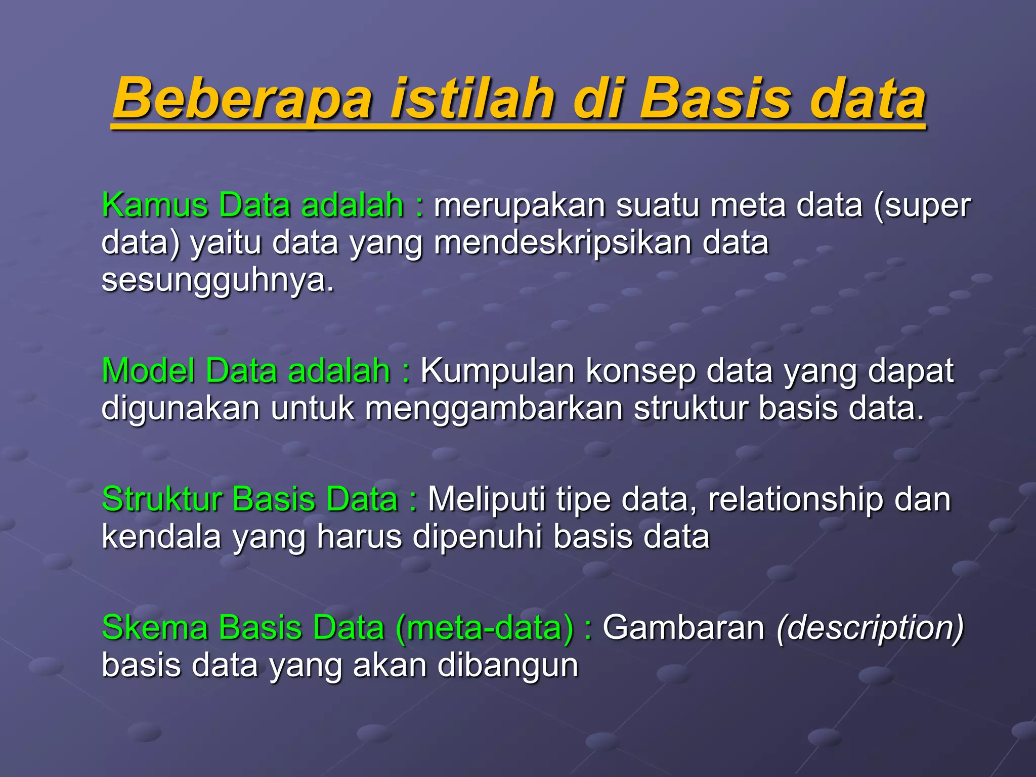 Beberapa istilah di Basis data
Kamus Data adalah : merupakan suatu meta data (super
data) yaitu data yang mendeskripsikan data
sesungguhnya.
Model Data adalah : Kumpulan konsep data yang dapat
digunakan untuk menggambarkan struktur basis data.
Struktur Basis Data : Meliputi tipe data, relationship dan
kendala yang harus dipenuhi basis data
Skema Basis Data (meta-data) : Gambaran (description)
basis data yang akan dibangun
 