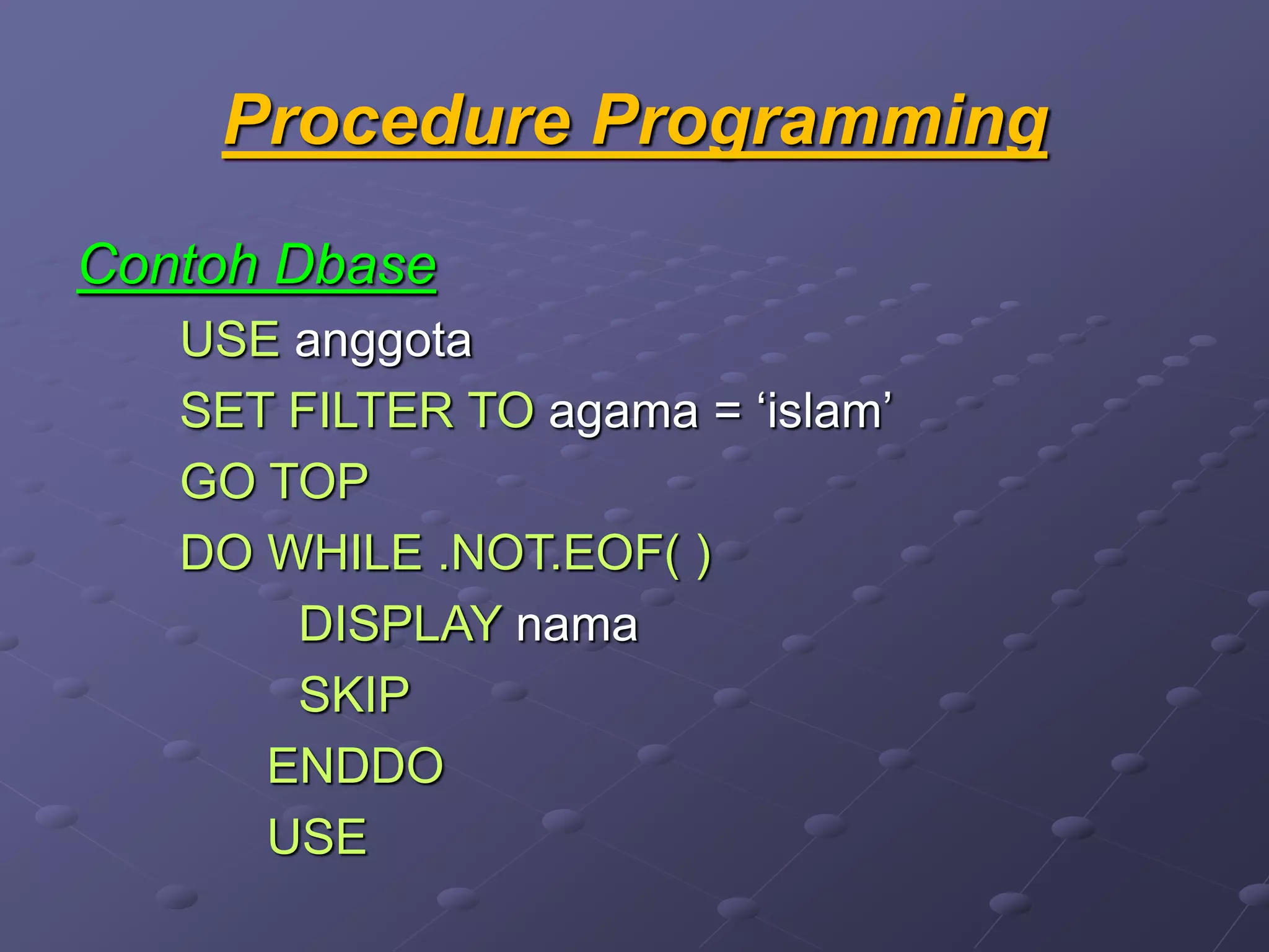 Procedure Programming
Contoh Dbase
USE anggota
SET FILTER TO agama = ‘islam’
GO TOP
DO WHILE .NOT.EOF( )
DISPLAY nama
SKIP
ENDDO
USE
 
