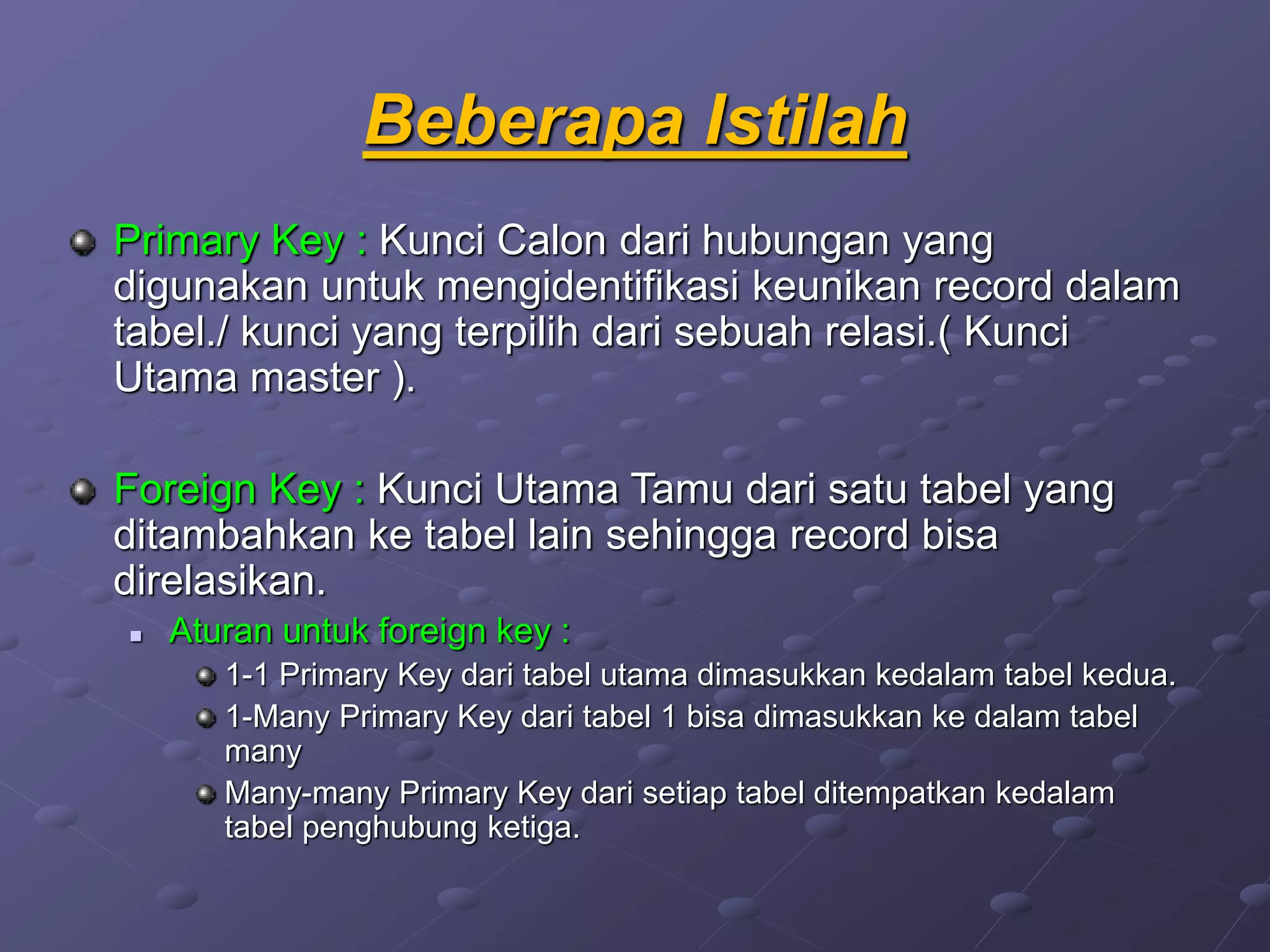 Beberapa Istilah
Primary Key : Kunci Calon dari hubungan yang
digunakan untuk mengidentifikasi keunikan record dalam
tabel./ kunci yang terpilih dari sebuah relasi.( Kunci
Utama master ).
Foreign Key : Kunci Utama Tamu dari satu tabel yang
ditambahkan ke tabel lain sehingga record bisa
direlasikan.
 Aturan untuk foreign key :
1-1 Primary Key dari tabel utama dimasukkan kedalam tabel kedua.
1-Many Primary Key dari tabel 1 bisa dimasukkan ke dalam tabel
many
Many-many Primary Key dari setiap tabel ditempatkan kedalam
tabel penghubung ketiga.
 