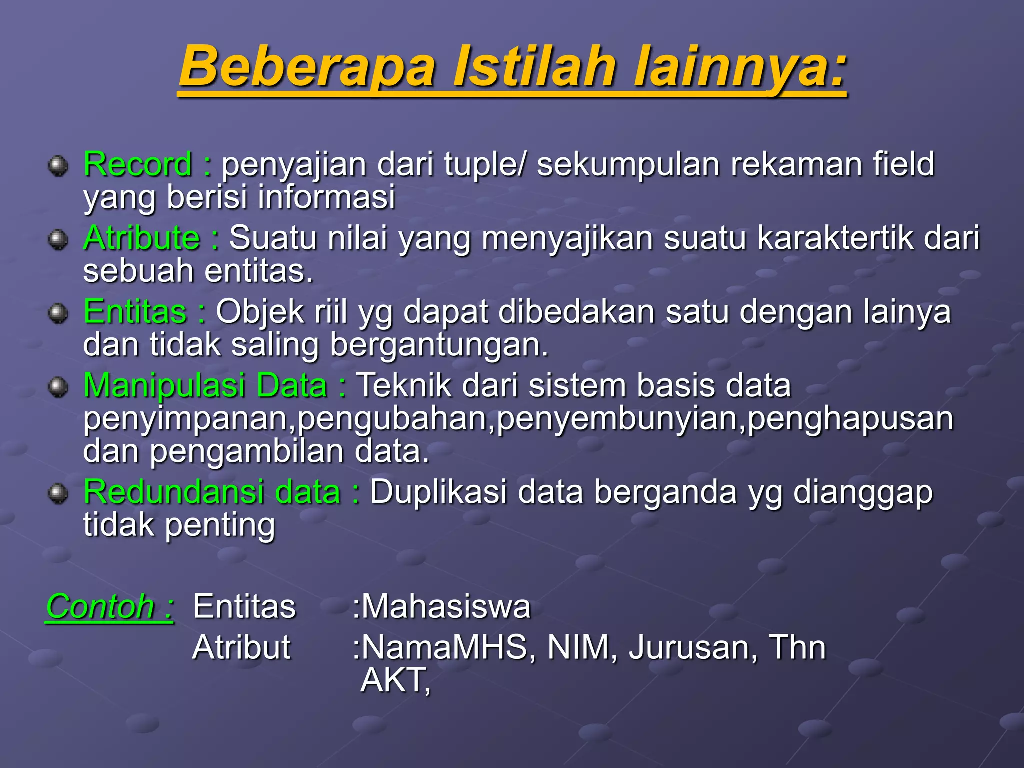 Beberapa Istilah lainnya:
Record : penyajian dari tuple/ sekumpulan rekaman field
yang berisi informasi
Atribute : Suatu nilai yang menyajikan suatu karaktertik dari
sebuah entitas.
Entitas : Objek riil yg dapat dibedakan satu dengan lainya
dan tidak saling bergantungan.
Manipulasi Data : Teknik dari sistem basis data
penyimpanan,pengubahan,penyembunyian,penghapusan
dan pengambilan data.
Redundansi data : Duplikasi data berganda yg dianggap
tidak penting
Contoh : Entitas :Mahasiswa
Atribut :NamaMHS, NIM, Jurusan, Thn
AKT,
 