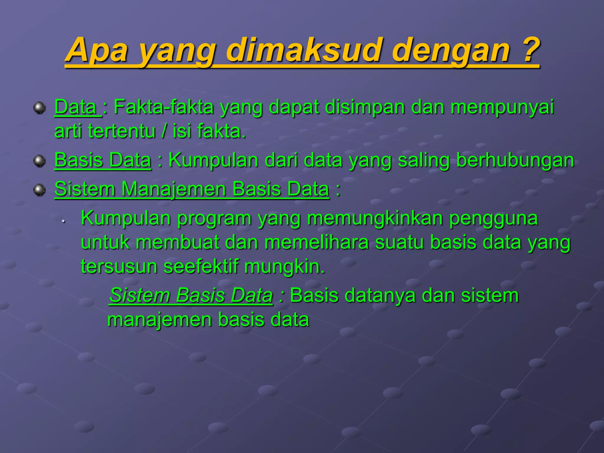 Apa yang dimaksud dengan ?
Data : Fakta-fakta yang dapat disimpan dan mempunyai
arti tertentu / isi fakta.
Basis Data : Kumpulan dari data yang saling berhubungan
Sistem Manajemen Basis Data :
• Kumpulan program yang memungkinkan pengguna
untuk membuat dan memelihara suatu basis data yang
tersusun seefektif mungkin.
Sistem Basis Data : Basis datanya dan sistem
manajemen basis data
 