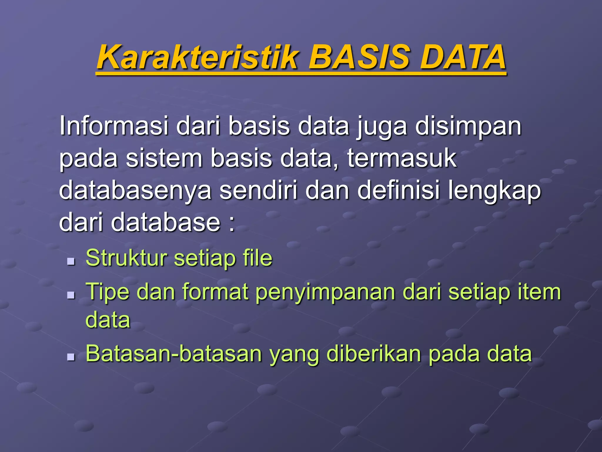 Karakteristik BASIS DATA
Informasi dari basis data juga disimpan
pada sistem basis data, termasuk
databasenya sendiri dan definisi lengkap
dari database :
 Struktur setiap file
 Tipe dan format penyimpanan dari setiap item
data
 Batasan-batasan yang diberikan pada data
 