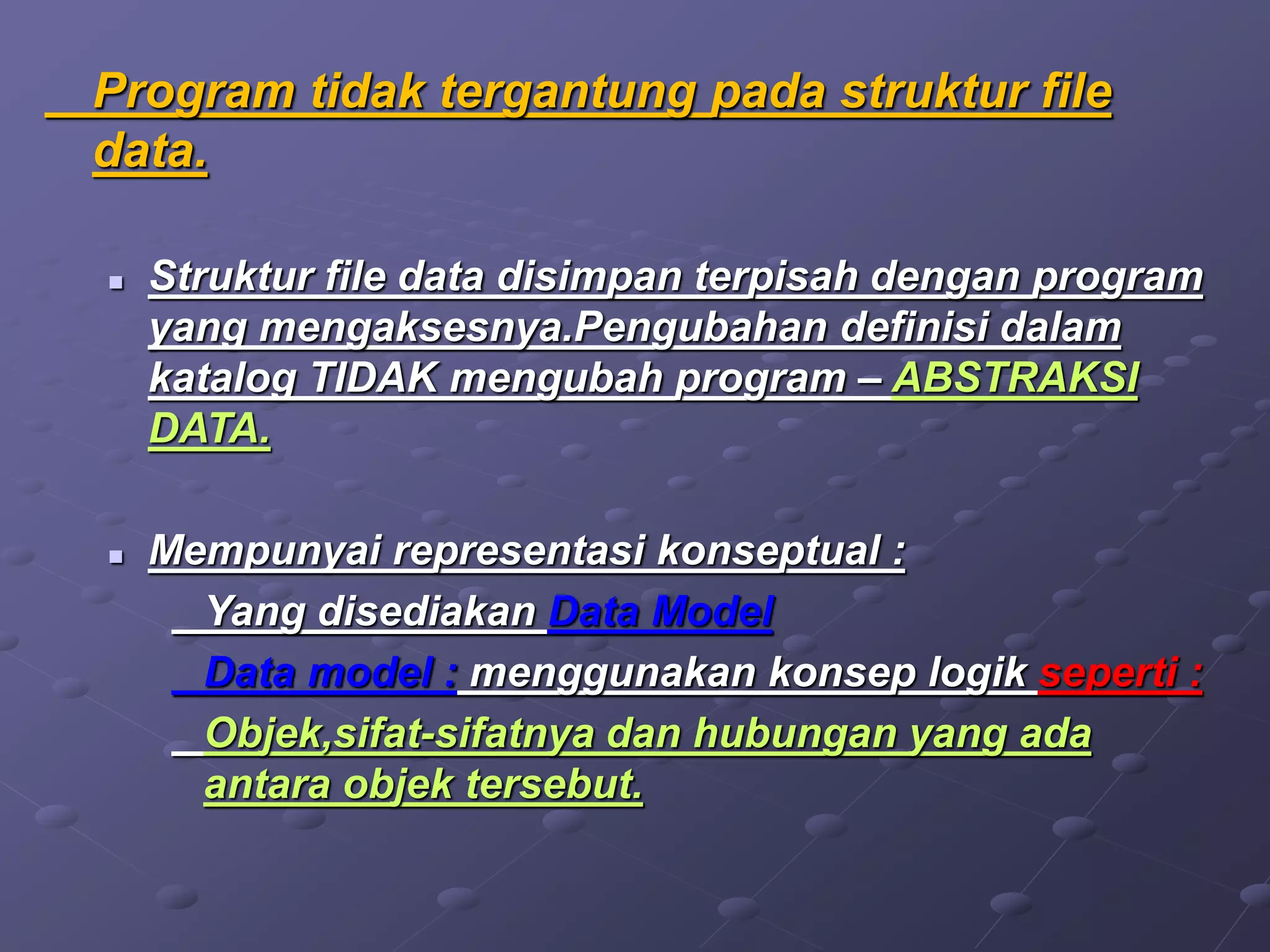 Program tidak tergantung pada struktur file
data.
 Struktur file data disimpan terpisah dengan program
yang mengaksesnya.Pengubahan definisi dalam
katalog TIDAK mengubah program – ABSTRAKSI
DATA.
 Mempunyai representasi konseptual :
Yang disediakan Data Model
Data model : menggunakan konsep logik seperti :
Objek,sifat-sifatnya dan hubungan yang ada
antara objek tersebut.
 