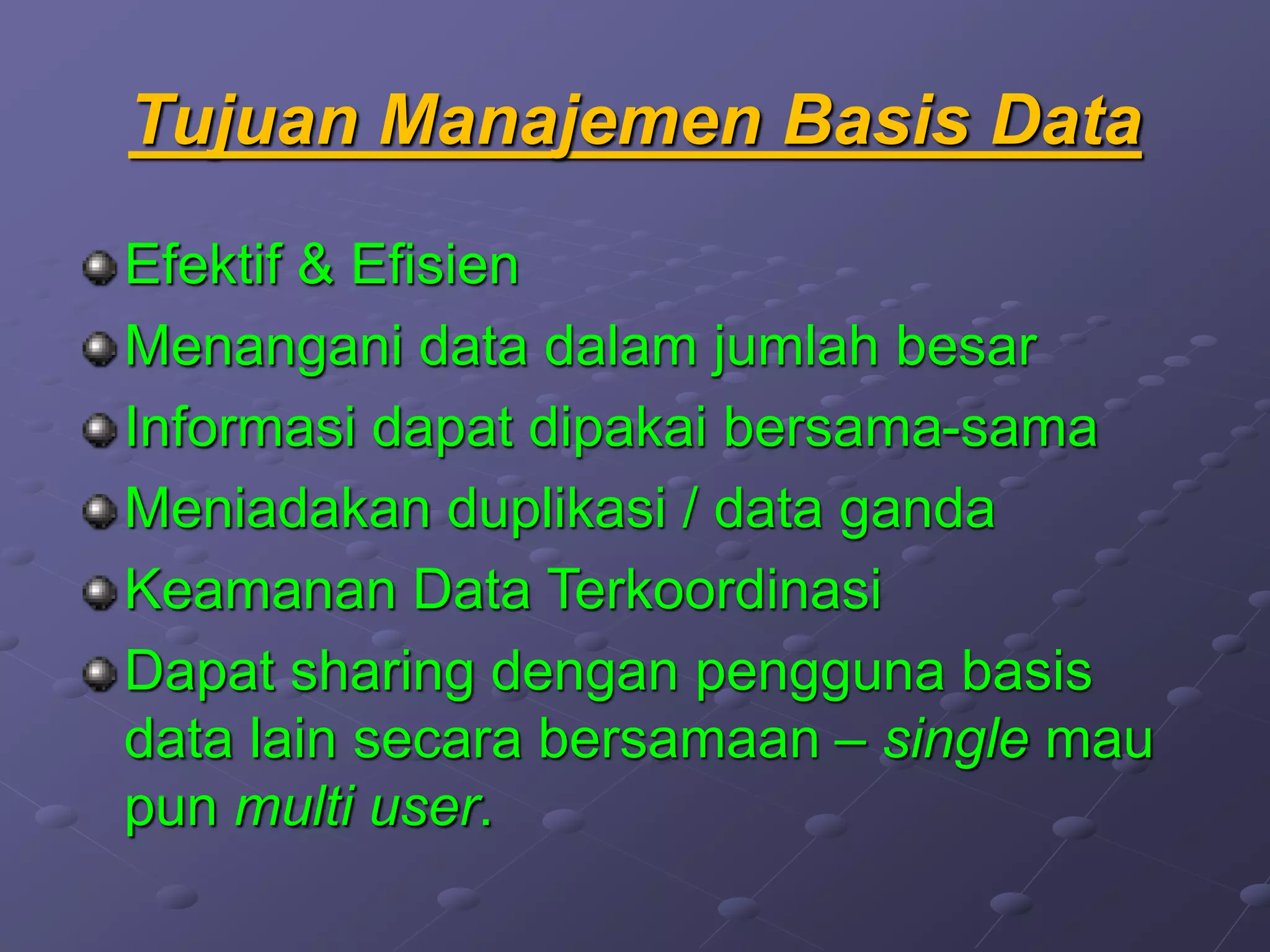 Tujuan Manajemen Basis Data
Efektif & Efisien
Menangani data dalam jumlah besar
Informasi dapat dipakai bersama-sama
Meniadakan duplikasi / data ganda
Keamanan Data Terkoordinasi
Dapat sharing dengan pengguna basis
data lain secara bersamaan – single mau
pun multi user.
 