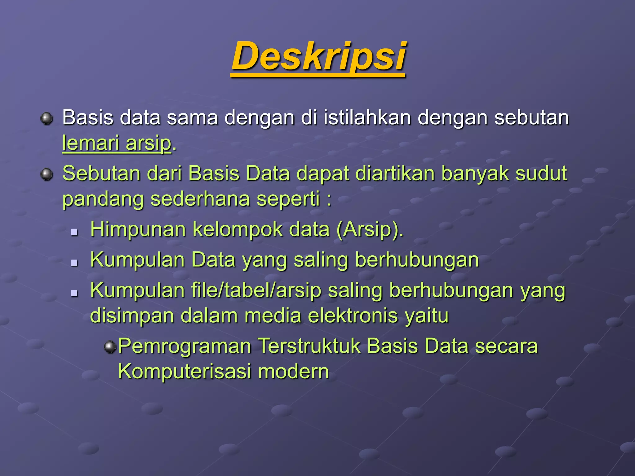 Deskripsi
Basis data sama dengan di istilahkan dengan sebutan
lemari arsip.
Sebutan dari Basis Data dapat diartikan banyak sudut
pandang sederhana seperti :
 Himpunan kelompok data (Arsip).
 Kumpulan Data yang saling berhubungan
 Kumpulan file/tabel/arsip saling berhubungan yang
disimpan dalam media elektronis yaitu
Pemrograman Terstruktuk Basis Data secara
Komputerisasi modern
 