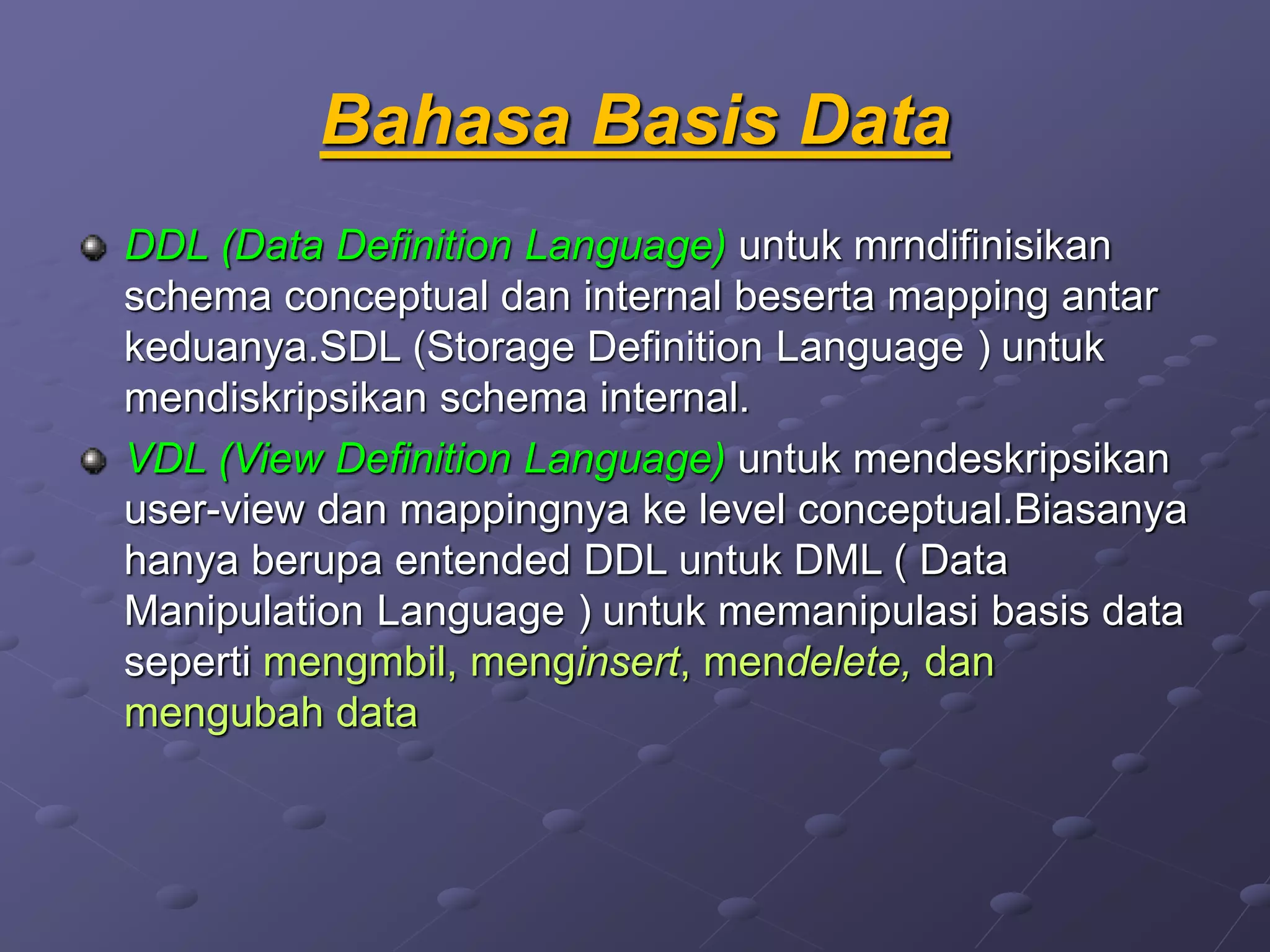Bahasa Basis Data
DDL (Data Definition Language) untuk mrndifinisikan
schema conceptual dan internal beserta mapping antar
keduanya.SDL (Storage Definition Language ) untuk
mendiskripsikan schema internal.
VDL (View Definition Language) untuk mendeskripsikan
user-view dan mappingnya ke level conceptual.Biasanya
hanya berupa entended DDL untuk DML ( Data
Manipulation Language ) untuk memanipulasi basis data
seperti mengmbil, menginsert, mendelete, dan
mengubah data
 
