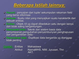 Beberapa Istilah lainnya:
Record : penyajian dari tuple/ sekumpulan rekaman field
yang berisi informasi
Atribute : Suatu nilai yang menyajikan suatu karaktertik dari
sebuah entitas.
Entitas : Objek riil yg dapat dibedakan satu dengan lainya
dan tidak saling bergantungan.
Manipulasi Data : Teknik dari sistem basis data
penyimpanan,pengubahan,penyembunyian,penghapusan
dan pengambilan data.
Redundansi data : Duplikasi data berganda yg dianggap
tidak penting
Contoh : Entitas :Mahasiswa
Atribut :NamaMHS, NIM, Jurusan, Thn
AKT,
 