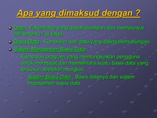 Apa yang dimaksud dengan ?
Data : Fakta-fakta yang dapat disimpan dan mempunyai
arti tertentu / isi fakta.
Basis Data : Kumpulan dari data yang saling berhubungan
Sistem Manajemen Basis Data :
• Kumpulan program yang memungkinkan pengguna
untuk membuat dan memelihara suatu basis data yang
tersusun seefektif mungkin.
Sistem Basis Data : Basis datanya dan sistem
manajemen basis data
 