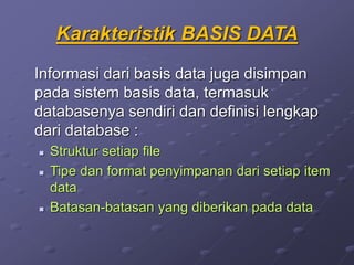 Karakteristik BASIS DATA
Informasi dari basis data juga disimpan
pada sistem basis data, termasuk
databasenya sendiri dan definisi lengkap
dari database :
 Struktur setiap file
 Tipe dan format penyimpanan dari setiap item
data
 Batasan-batasan yang diberikan pada data
 