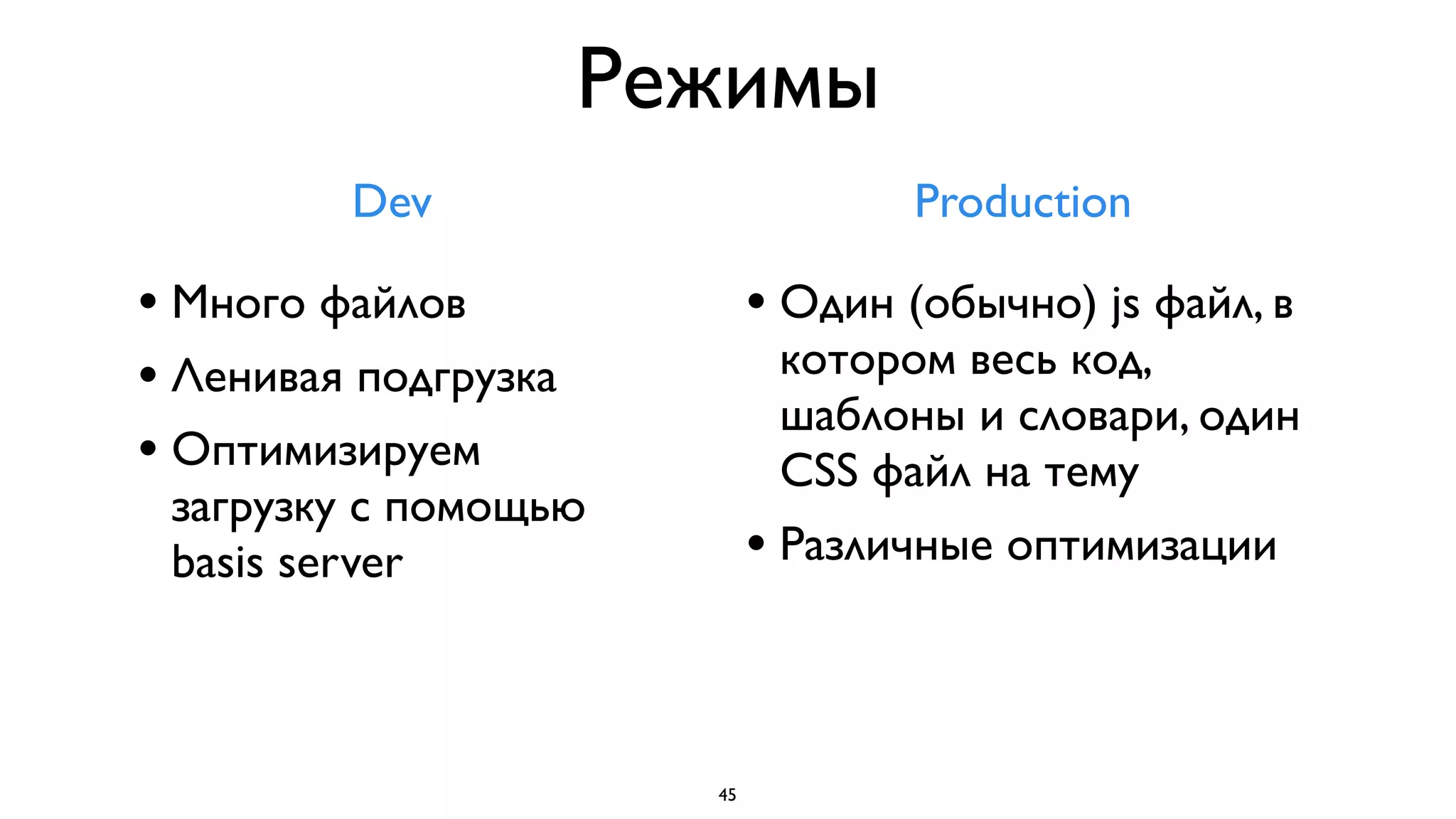 Режимы
         Dev                         Production

• Много файлов               • Один (обычно) js файл, в
• Ленивая подгрузка           котором весь код,
                              шаблоны и словари, один
• Оптимизируем                CSS файл на тему
 загрузку с помощью
 basis server                • Различные оптимизации


                        45
 