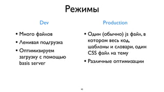 Режимы
         Dev                         Production

• Много файлов               • Один (обычно) js файл, в
• Ленивая подгрузка           котором весь код,
                              шаблоны и словари, один
• Оптимизируем                CSS файл на тему
 загрузку с помощью
 basis server                • Различные оптимизации


                        45
 