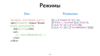 Режимы
          Dev                                Production
<b:style src="block.css"/>         [[1,1,["element"],"div",[4,
<div{element} class="block         [["block_","selected"]],0,"block"],
                                   [1,0,0,"h2",[3,1,["title"]]],
block_{selected}">
                                   [1,0,0,"ul",[8,1,["childNodesHere"]]]]]
  <h2>{title}</h2>
  <ul>
    <!--{childNodesHere}-->
  </ul>
</div>




                              46
 