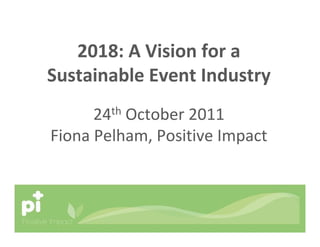 2018: A Vision for a
Sustainable Event Industry
24th October 2011
Fiona Pelham, Positive Impact
 