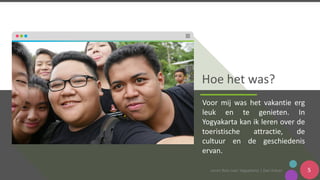 Leren	Reis	naar	Yogyakarta	|	Dwi	Ashari 5
Hoe	het	was?
Voor mij was het vakantie erg
leuk en te genieten. In
Yogyakarta kan ik leren over de
toeristische attractie, de
cultuur en de geschiedenis
ervan.
 