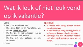 Leren	Reis	naar	Yogyakarta	|	Dwi	Ashari 8
Wat ik leuk of niet leuk vond
op ik vakantie?
Leuk
• Het hotel waar ik verbleef
• Het eten toen ik in Yogyakarta was
(vooral Gudeg Bu Tjitro)
• De les die ik heb gekregen van de
plaatsen die ik heb bezocht
• De tijd met mijn collega's en mijn
studenten
• enz.
Niet leuk
• Ik moest heel vroeg wakker worden
toen ik daar was.
• Ik heb meer tijd nodig om Yogyakarta te
verkennen, 4 dagen zijn niet genoeg.
• Sommige van mijn studenten hebben
zich niet goed gedragen toen we er
waren.
 