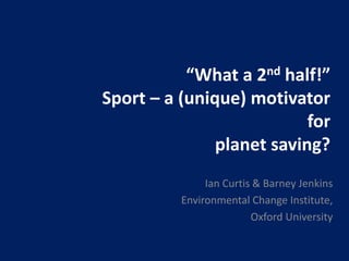 “What a 2nd half!”
Sport – a (unique) motivator
for
planet saving?
Ian Curtis & Barney Jenkins
Environmental Change Institute,
Oxford University
 