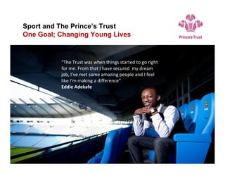 “I’m feeling positive about my future and
want to look after my family, while
following my own dreams.”
Sport and The Prince’s Trust
One Goal; Changing Young Lives
“The Trust was when things started to go right for me. From that I have secured my dream job, I’ve met some amazing people and I feel like I’m making a difference.”
The Trust was when things started to go right for me. From that I have secured my dream job, I’ve met some amazing people and I feel like I’m making a difference.”
“The Trust was when things started to go right
for me. From that I have secured my dream
job, I’ve met some amazing people and I feel
like I’m making a difference”
Eddie Adekafe
 