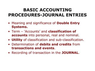 BASIC ACCOUNTING
PROCEDURES-JOURNAL ENTRIES
• Meaning and significance of Double Entry
  Systems.
• Term – ‘Accounts’ and classification of
  accounts into personal, real and nominal.
• Utility of classification and sub-classification.
• Determination of debits and credits from
  transactions and events.
• Recording of transaction in the JOURNAL.
 