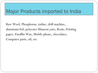 Major Products imported to India
Raw Wool, Phosphorus, iodine, drill machine,
aluminum foil, polyester filament yarn, Resin, Printing
paper, Paraffin Wax, Mobile phone, chocolates,
Computer parts, oil, etc
 