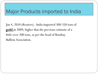 Major Products imported to India
Jan 4, 2010 (Reuters) - India imported 300-350 tons of
gold in 2009, higher that the previous estimate of a
little over 200 tons, as per the head of Bombay
Bullion Association.
 