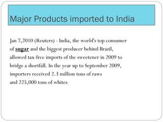 Major Products imported to India
Jan 7,2010 (Reuters) - India, the world's top consumer
of sugar and the biggest producer behind Brazil,
allowed tax-free imports of the sweetener in 2009 to
bridge a shortfall. In the year up to September 2009,
importers received 2.3 million tons of raws
and 225,000 tons of whites
 