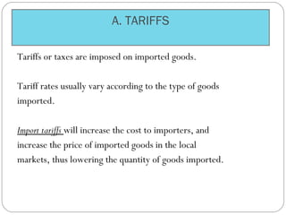 A. TARIFFS
Tariffs or taxes are imposed on imported goods.
Tariff rates usually vary according to the type of goods
imported.
Import tariffs will increase the cost to importers, and
increase the price of imported goods in the local
markets, thus lowering the quantity of goods imported.
 