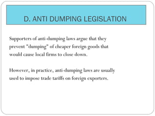 D. ANTI DUMPING LEGISLATION
Supporters of anti-dumping laws argue that they
prevent "dumping" of cheaper foreign goods that
would cause local firms to close down.
However, in practice, anti-dumping laws are usually
used to impose trade tariffs on foreign exporters.
 