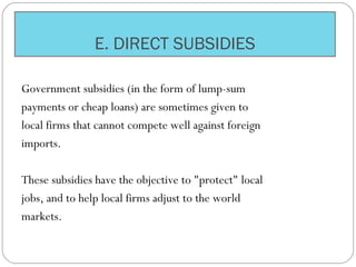 E. DIRECT SUBSIDIES
Government subsidies (in the form of lump-sum
payments or cheap loans) are sometimes given to
local firms that cannot compete well against foreign
imports.
These subsidies have the objective to "protect" local
jobs, and to help local firms adjust to the world
markets.
 
