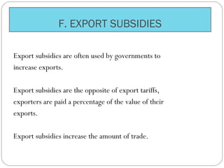 F. EXPORT SUBSIDIES
Export subsidies are often used by governments to
increase exports.
Export subsidies are the opposite of export tariffs,
exporters are paid a percentage of the value of their
exports.
Export subsidies increase the amount of trade.
 