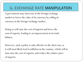 G. EXCHANGE RATE MANIPULATION
A government may intervene in the foreign exchange
market to lower the value of its currency by selling its
currency in the foreign exchange market.
Doing so will raise the cost of imports and lower the
cost of exports, leading to an improvement in its trade
balance.
However, such a policy is only effective in the short run, as
it will most likely lead to inflation in the country, which will in
turn raise the cost of exports, and reduce the relative price
of imports.
 