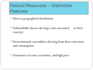 Natural Resources – Distinctive
Features
 Uneven geographical distribution
 Exhaustibility (hence the large rents associated to their
scarcity)
 Environmental externalities deriving from their extraction
and consumption
 Dominance in some economies, and high price
 