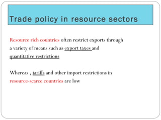 Trade policy in resource sectors
Resource rich countries often restrict exports through
a variety of means such as export taxes and
quantitative restrictions
Whereas , tariffs and other import restrictions in
resource-scarce countries are low
 