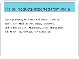 Major Products exported from India
Agri Equipments, Auto Parts, Bed Spreads, Gems and
Stones, Rice, Steel and Iron, Spices, Handicrafts,
Embroidery and Zari, Aluminium, Coffee, Human Hair,
Silk, Sugar, Tea, Footwear, Raw Cotton, etc
 