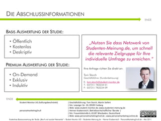 DIE ABSCHLUSSINFORMATIONEN
                                                                                                                                                                   ENDE



BASIS AUSWERTUNG                        DER       STUDIE:

 • Öffentlich                                                                                  „Nutzen Sie dass Netzwerk von
 • Kostenlos                                                                                 Studenten-Meinung.de, um schnell
 • Deskriptiv                                                                                 die relevante Zielgruppe für Ihre
                                                                                            individuelle Umfrage zu erreichen.“
PREMIUM AUSWERTUNG                             DER       STUDIE:                                                                                     Grafikbausteine
                                                                                          Ihre Anfrage richten Sie direkt an:

 • On-Demand                                                                              Tom Storch                Selbstpräsentation: Tom Storch
                                                                                          Geschäftsführer (Kundenbetreuung)
 • Exklusiv                                                                               E: tom.storch@student-monitor.de
 • Induktiv                                                                               T: 03731/ 783234 01                                        Stuttgart, im Juli
                                                                                          F: 03731/ 783234 09
                                                                                                                                                                 2002

ENDE
             Student Monitor UG (haftungsbeschränkt)                   | Geschäftsführung: Tom Storch, Martin Seifert
                                                                       | Sitz: Leipziger Str. 20, 09599 Freiberg
                                                                       | Web: www.student-monitor.de; www.studenten-meinung.de
             personalmarketing2null                                    | Henner Knabenreich ( Betriebswirtschaftlicher Berater )                              creativecommons.org
                                                                       | Sitz: Frauenlobstraße 6, 65187 Wiesbaden, Deutschland
                                                                       | Web: www.personalmarketing2null.de ; www.personalmarketing-online.de
 Kostenlose Basisauswertung der Studie „Beruf und soziale Netzwerke“ – Student Monitor UG – Studenten-Meinung.de – Henner Knabenreich - PersonalMarketing2null.de – Mai 2011
 