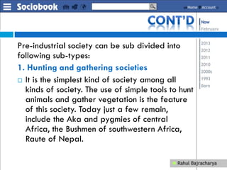 Pre-industrial society can be sub divided into
following sub-types:
1. Hunting and gathering societies
 It is the simplest kind of society among all
kinds of society. The use of simple tools to hunt
animals and gather vegetation is the feature
of this society. Today just a few remain,
include the Aka and pygmies of central
Africa, the Bushmen of southwestern Africa,
Raute of Nepal.
 
