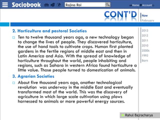 2. Horticulture and pastoral Societies
 Ten to twelve thousand years ago, a new technology began
to change the lives of people. They discovered horticulture,
the use of hand tools to cultivate crops. Human first planted
gardens in the fertile regions of middle east and then in
Latin America and Asia. With the spread of knowledge of
horticulture throughout the world, people inhabiting and
regions, such as Sahara in western Africa found horticulture a
little value. Those people turned to domestication of animals.
3. Agrarian Societies
 About five thousand years ago, another technological
revolution was underway in the middle East and eventually
transformed most of the world. This was the discovery of
agriculture in which large scale cultivation using plows
harnessed to animals or more powerful energy sources.
Rajina Rai
 