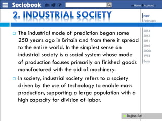  The industrial mode of prediction began some
250 years ago in Britain and from there it spread
to the entire world. In the simplest sense an
industrial society is a social system whose mode
of production focuses primarily on finished goods
manufactured with the aid of machinery.
 In society, industrial society refers to a society
driven by the use of technology to enable mass
production, supporting a large population with a
high capacity for division of labor.
 
