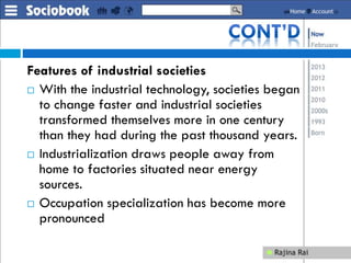 Features of industrial societies
 With the industrial technology, societies began
to change faster and industrial societies
transformed themselves more in one century
than they had during the past thousand years.
 Industrialization draws people away from
home to factories situated near energy
sources.
 Occupation specialization has become more
pronounced
 