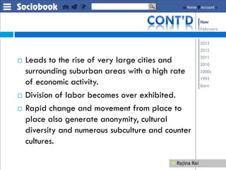  Leads to the rise of very large cities and
surrounding suburban areas with a high rate
of economic activity.
 Division of labor becomes over exhibited.
 Rapid change and movement from place to
place also generate anonymity, cultural
diversity and numerous subculture and counter
cultures.
 