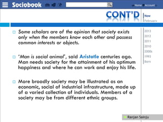  Some scholars are of the opinion that society exists
only when the members know each other and possess
common interests or objects.
 ‘Man is social animal’, said Aristotle centuries ago.
Man needs society for the attainment of his optimum
happiness and where he can work and enjoy his life.
 More broadly society may be illustrated as an
economic, social of industrial infrastructure, made up
of a varied collection of individuals. Members of a
society may be from different ethnic groups.
 
