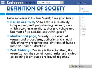 Some definitions of the term “society” are given below:
 Horton and Hunt, “A Society is a relatively
independent, self perpetuating human group
which occupies a territory, shares a culture and
has most of its associations within group”.
 Maclver and page, “society is a system of
usages and procedures, authority and mutual
aid, of many groupings and divisions, of human
behavior and of liberties”
 Prof. Giddings, “society is the union itself, the
organization, the sum of formal relations in which
associating individuals are bound together.”
Pujan Shakya
 