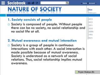 1. Society consists of people
 Society is composed of people. Without people
there can be no society, no social relationship and
no social life at all.
2. Mutual awareness and mutual interaction
 Society is a group of people in continuous
interactions with each other. A social interaction is
made possible because of mutual awareness.
Society is understood as a network of social
relations. Thus, social relationship implies mutual
awareness.
 