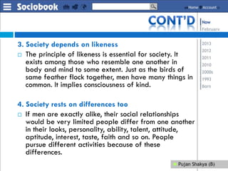 3. Society depends on likeness
 The principle of likeness is essential for society. It
exists among those who resemble one another in
body and mind to some extent. Just as the birds of
same feather flock together, men have many things in
common. It implies consciousness of kind.
4. Society rests on differences too
 If men are exactly alike, their social relationships
would be very limited people differ from one another
in their looks, personality, ability, talent, attitude,
aptitude, interest, taste, faith and so on. People
pursue different activities because of these
differences.
 