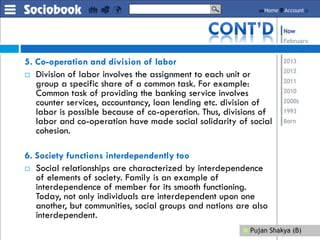 5. Co-operation and division of labor
 Division of labor involves the assignment to each unit or
group a specific share of a common task. For example:
Common task of providing the banking service involves
counter services, accountancy, loan lending etc. division of
labor is possible because of co-operation. Thus, divisions of
labor and co-operation have made social solidarity of social
cohesion.
6. Society functions interdependently too
 Social relationships are characterized by interdependence
of elements of society. Family is an example of
interdependence of member for its smooth functioning.
Today, not only individuals are interdependent upon one
another, but communities, social groups and nations are also
interdependent.
 