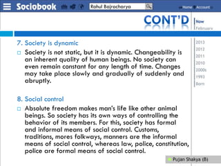 7. Society is dynamic
 Society is not static, but it is dynamic. Changeability is
an inherent quality of human beings. No society can
even remain constant for any length of time. Changes
may take place slowly and gradually of suddenly and
abruptly.
8. Social control
 Absolute freedom makes man’s life like other animal
beings. So society has its own ways of controlling the
behavior of its members. For this, society has formal
and informal means of social control. Customs,
traditions, mores folkways, manners are the informal
means of social control, whereas law, police, constitution,
police are formal means of social control.
Rahul Bajracharya
 
