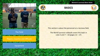 section
The Field
Players, Coaches and Officials
Equipment
This section is about the personnel on a lacrosse field.
The World Lacrosse rulebook covers this topic in
rules 5 and 7 – 10 (pages 12 – 17)
Women’s Lacrosse Basic Rules
BASICS
 