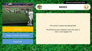 section
The Field
Players, Coaches and Officials
Equipment
This section is about the playing field.
The World Lacrosse rulebook covers this topic in
rules 1 and 2 (pages 4-9)
Women’s Lacrosse Basic Rules
BASICS
 