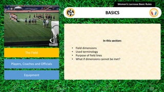section
The Field
Players, Coaches and Officials
Equipment
In this section:
• Field dimensions
• Used terminology
• Purpose of field lines
• What if dimensions cannot be met?
Women’s Lacrosse Basic Rules
BASICS
 