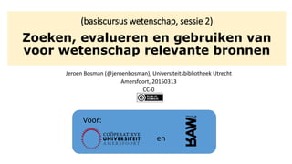 (basiscursus wetenschap, sessie 2)
Zoeken, evalueren en gebruiken van
voor wetenschap relevante bronnen
Jeroen Bosman (@jeroenbosman), Universiteitsbibliotheek Utrecht
Amersfoort, 20150313
CC-0
Voor:
en
 