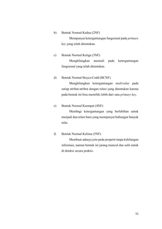 11
b) Bentuk Normal Kedua (2NF)
Mempunyai ketergantungan fungsional pada primary
key yang telah ditentukan.
c) Bentuk Normal Ketiga (3NF)
Menghilangkan anomali pada ketergantungan
fungsional yang telah ditentukan.
d) Bentuk Normal Boyce-Codd (BCNF)
Menghilangkan ketergantungan multivalue pada
setiap atribut-atribut dengan relasi yang ditentukan karena
pada bentuk ini bisa memiliki lebih dari satu primary key.
e) Bentuk Normal Keempat (4NF)
Membagi ketergantungan yang berlebihan untuk
menjadi dua relasi baru yang mempunyai hubungan banyak
nilai.
f) Bentuk Normal Kelima (5NF)
Membuat adanya join pada properti tanpa kehilangan
informasi, namun bentuk ini jarang muncul dan sulit untuk
di deteksi secara praktis.
 